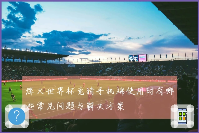 烽火世界杯竞猜手机端使用时有哪些常见问题与解决方案